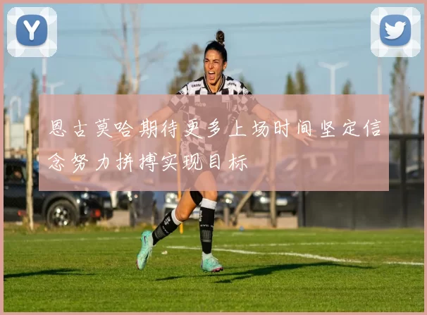 恩古莫哈期待更多上场时间坚定信念努力拼搏实现目标
