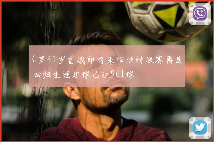C罗41岁首战即将来临沙特联赛再度回归生涯进球已达961球