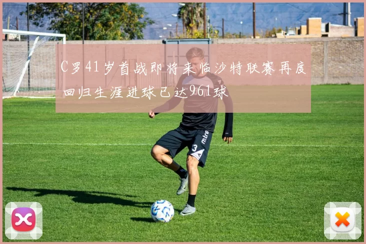 C罗41岁首战即将来临沙特联赛再度回归生涯进球已达961球