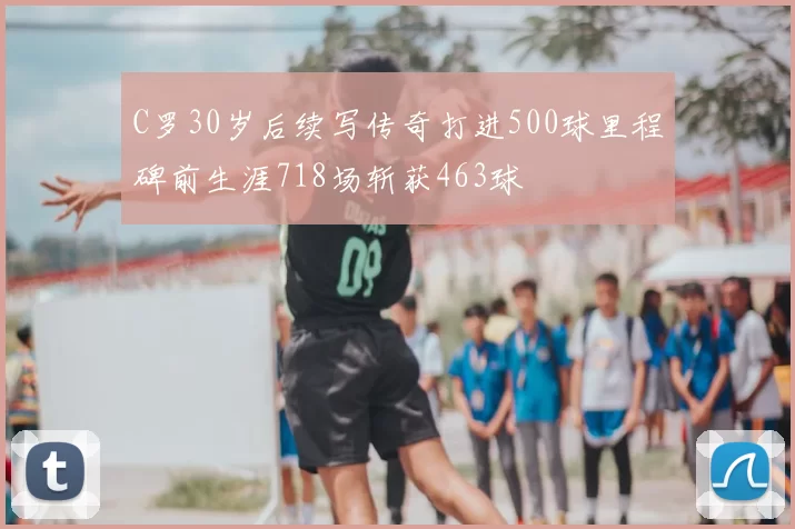 C罗30岁后续写传奇打进500球里程碑前生涯718场斩获463球