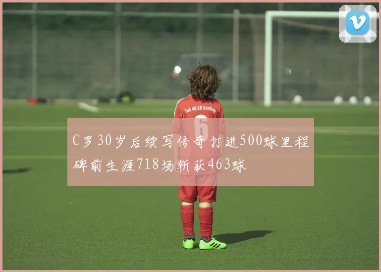 C罗30岁后续写传奇打进500球里程碑前生涯718场斩获463球