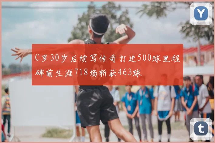 C罗30岁后续写传奇打进500球里程碑前生涯718场斩获463球