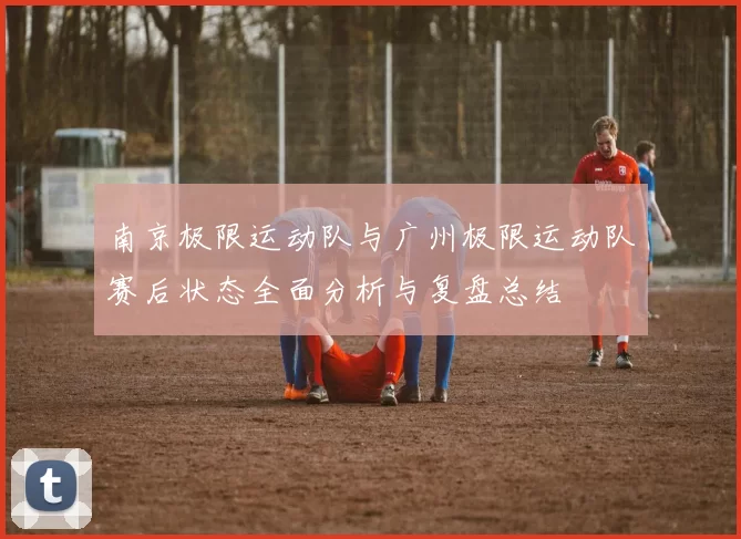 南京极限运动队与广州极限运动队赛后状态全面分析与复盘总结