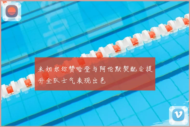 米切尔称赞哈登与阿伦默契配合提升全队士气表现出色