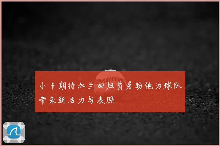 小卡期待加兰回归首秀盼他为球队带来新活力与表现