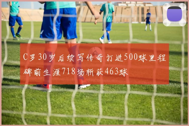 C罗30岁后续写传奇打进500球里程碑前生涯718场斩获463球
