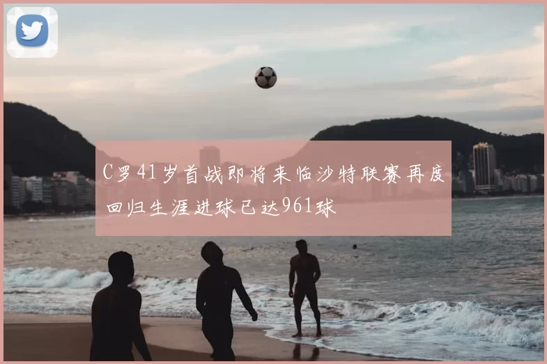 C罗41岁首战即将来临沙特联赛再度回归生涯进球已达961球