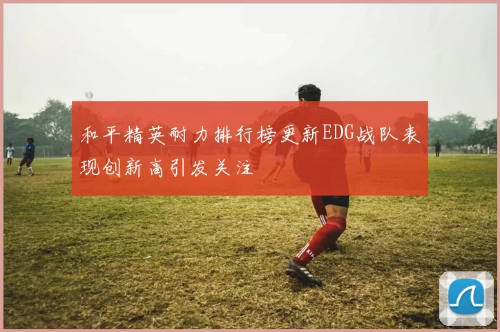 和平精英耐力排行榜更新EDG战队表现创新高引发关注