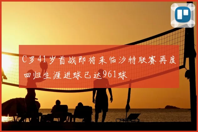 C罗41岁首战即将来临沙特联赛再度回归生涯进球已达961球