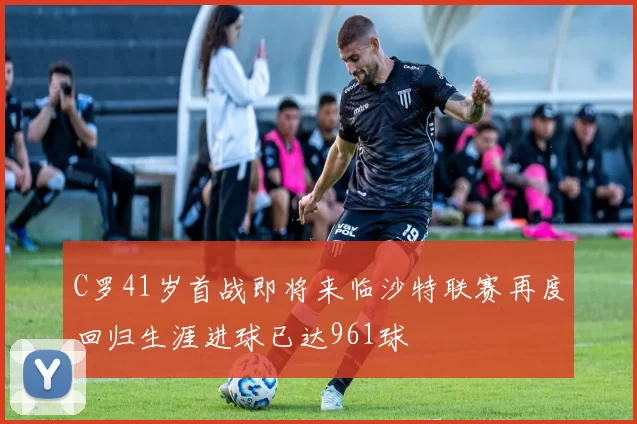 C罗41岁首战即将来临沙特联赛再度回归生涯进球已达961球