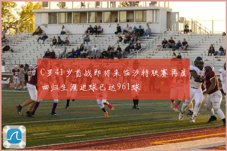 C罗41岁首战即将来临沙特联赛再度回归生涯进球已达961球