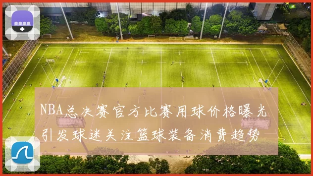 NBA总决赛官方比赛用球价格曝光 引发球迷关注篮球装备消费趋势