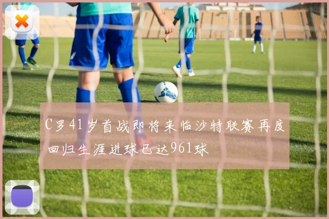 C罗41岁首战即将来临沙特联赛再度回归生涯进球已达961球