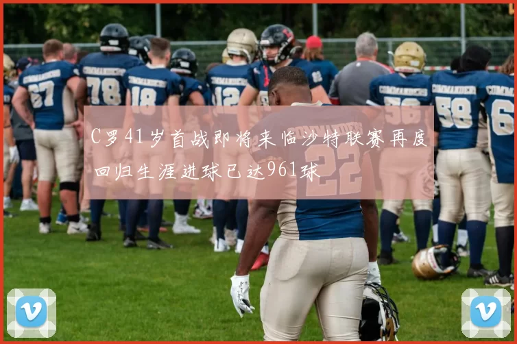 C罗41岁首战即将来临沙特联赛再度回归生涯进球已达961球