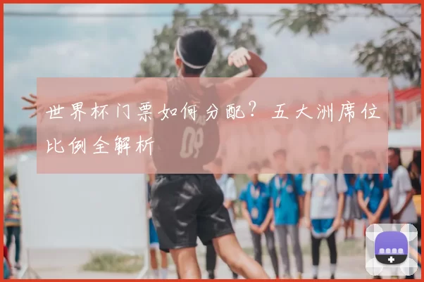 世界杯门票如何分配？五大洲席位比例全解析