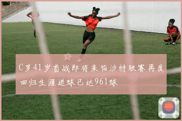 C罗41岁首战即将来临沙特联赛再度回归生涯进球已达961球