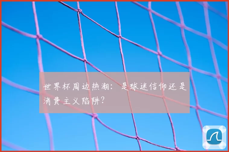 世界杯周边热潮:是球迷信仰还是消费主义陷阱?