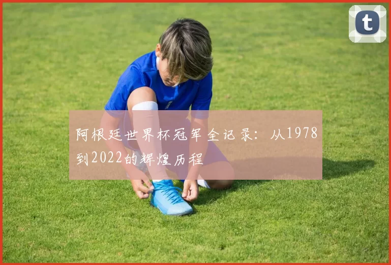 阿根廷世界杯冠军全记录:从1978到2022的辉煌历程