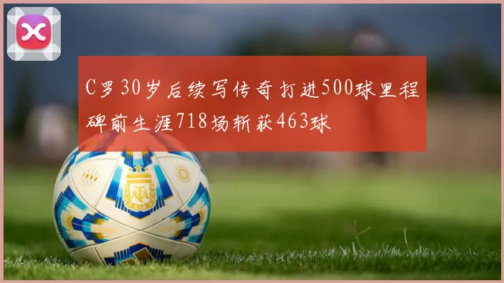 C罗30岁后续写传奇打进500球里程碑前生涯718场斩获463球