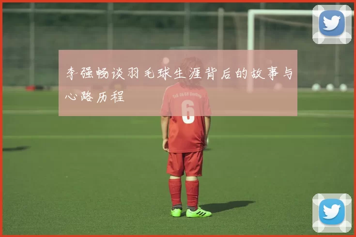 李强畅谈羽毛球生涯背后的故事与心路历程