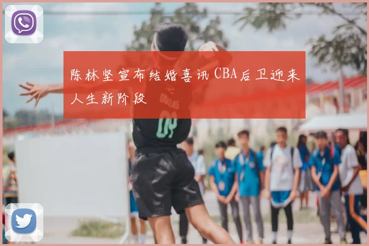 陈林坚宣布结婚喜讯 CBA后卫迎来人生新阶段