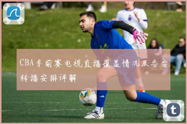 CBA季前赛电视直播覆盖情况及各台转播安排详解