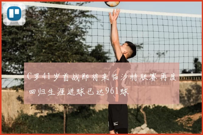 C罗41岁首战即将来临沙特联赛再度回归生涯进球已达961球