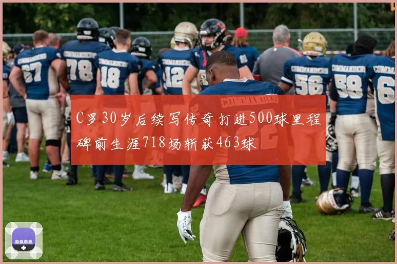 C罗30岁后续写传奇打进500球里程碑前生涯718场斩获463球