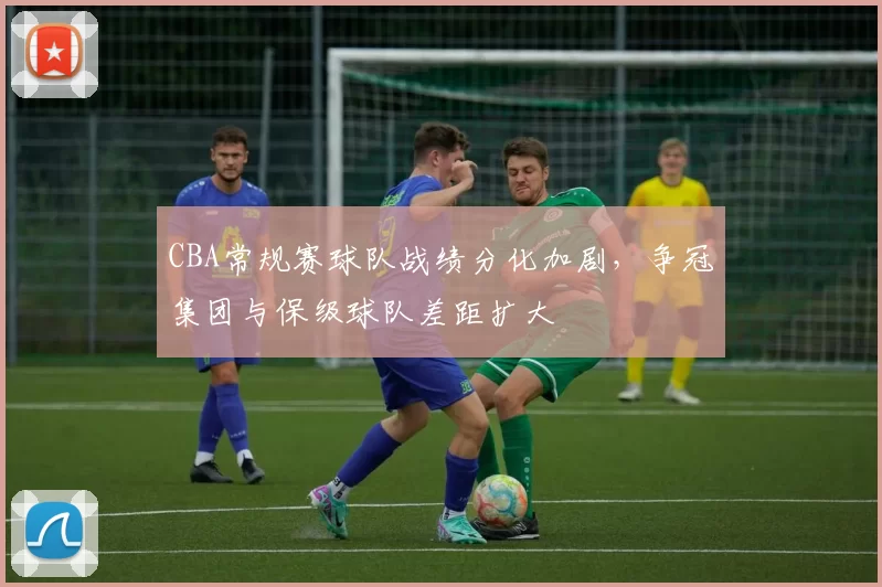 CBA常规赛球队战绩分化加剧,争冠集团与保级球队差距扩大