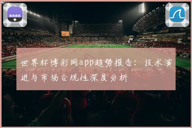 世界杯博彩网app趋势报告:技术演进与市场合规性深度分析