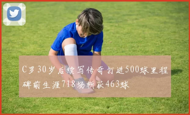 C罗30岁后续写传奇打进500球里程碑前生涯718场斩获463球