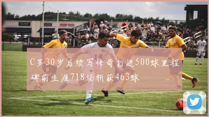 C罗30岁后续写传奇打进500球里程碑前生涯718场斩获463球