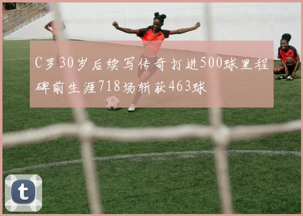 C罗30岁后续写传奇打进500球里程碑前生涯718场斩获463球