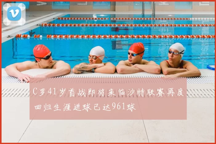 C罗41岁首战即将来临沙特联赛再度回归生涯进球已达961球