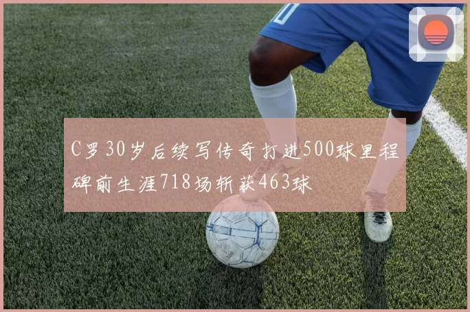C罗30岁后续写传奇打进500球里程碑前生涯718场斩获463球
