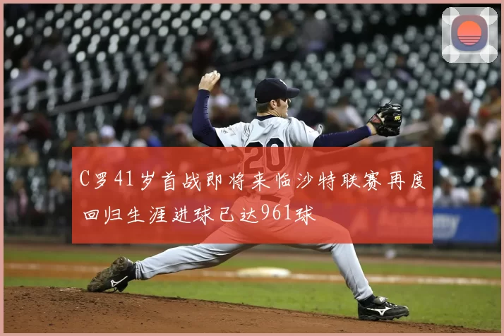 C罗41岁首战即将来临沙特联赛再度回归生涯进球已达961球