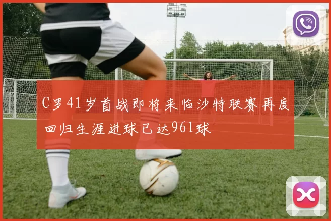 C罗41岁首战即将来临沙特联赛再度回归生涯进球已达961球