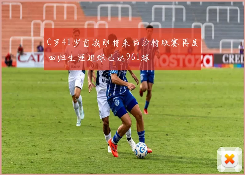 C罗41岁首战即将来临沙特联赛再度回归生涯进球已达961球