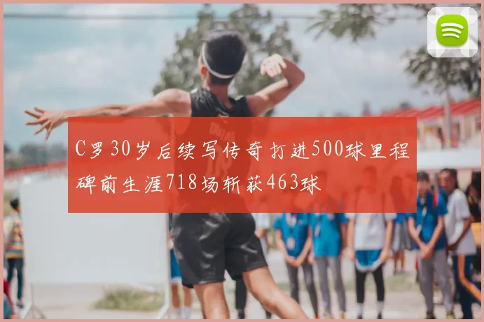 C罗30岁后续写传奇打进500球里程碑前生涯718场斩获463球