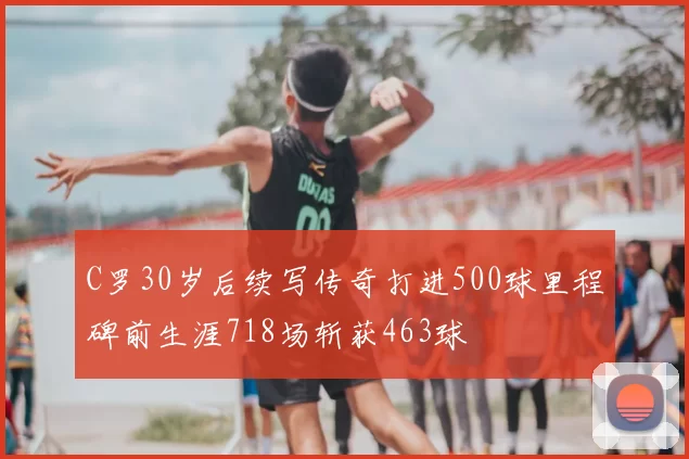 C罗30岁后续写传奇打进500球里程碑前生涯718场斩获463球
