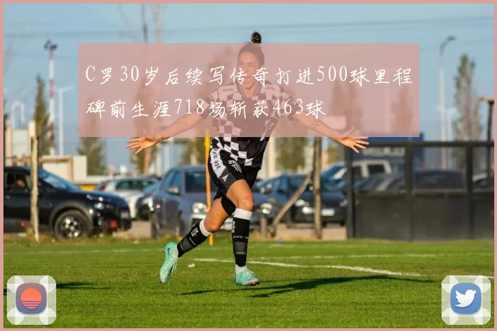 C罗30岁后续写传奇打进500球里程碑前生涯718场斩获463球