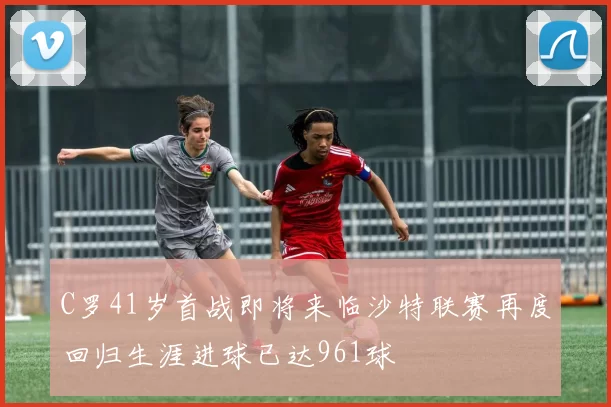 C罗41岁首战即将来临沙特联赛再度回归生涯进球已达961球