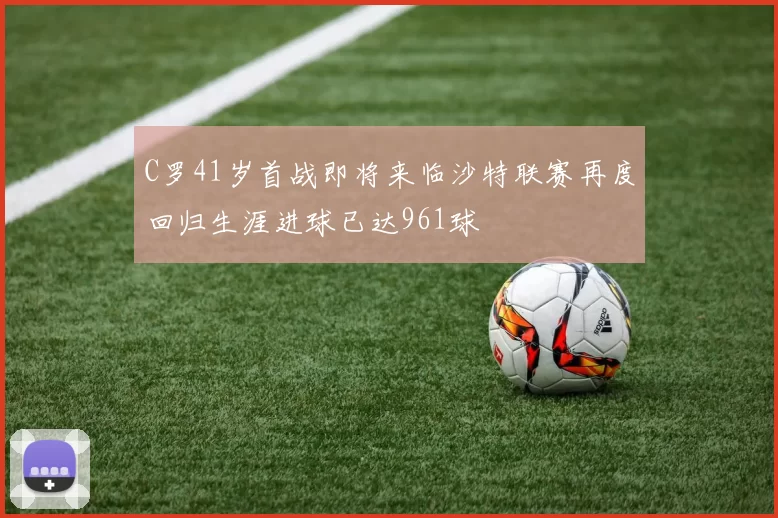 C罗41岁首战即将来临沙特联赛再度回归生涯进球已达961球