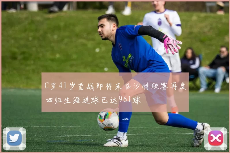 C罗41岁首战即将来临沙特联赛再度回归生涯进球已达961球