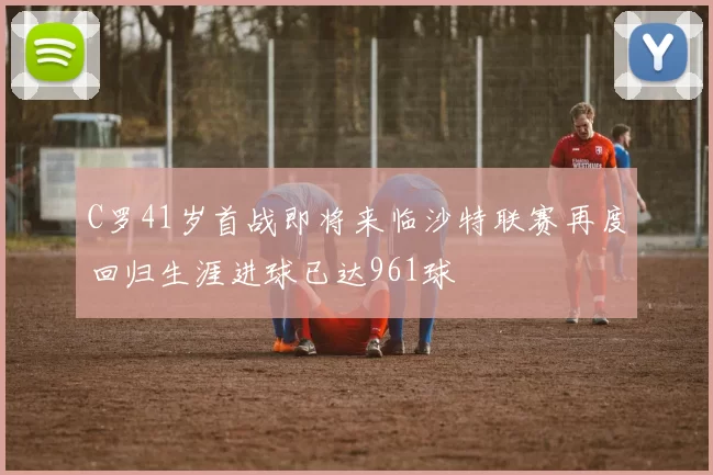 C罗41岁首战即将来临沙特联赛再度回归生涯进球已达961球