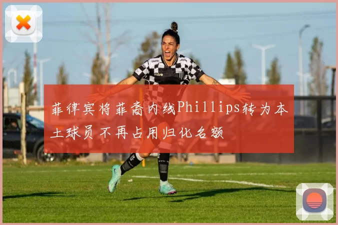 菲律宾将菲裔内线Phillips转为本土球员不再占用归化名额