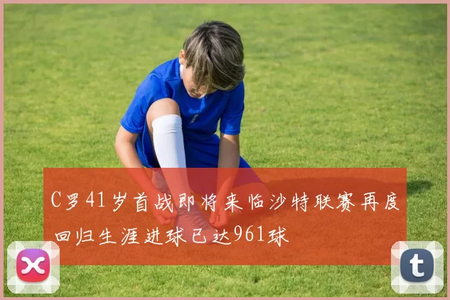 C罗41岁首战即将来临沙特联赛再度回归生涯进球已达961球