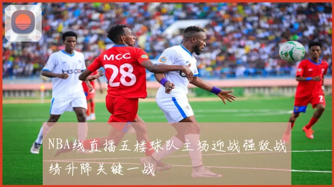 NBA线直播五楼球队主场迎战强敌战绩升降关键一战