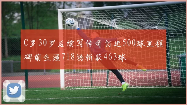 C罗30岁后续写传奇打进500球里程碑前生涯718场斩获463球