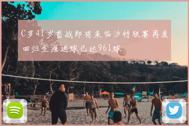 C罗41岁首战即将来临沙特联赛再度回归生涯进球已达961球